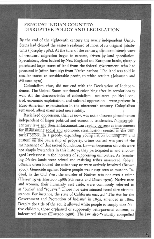FENCING INDIAN COUNTRY:
DISRUPTIVE POLICY AND LEGISLATION

By the end of the eighteenth century the newly independent United
States had cleared the eastern seaboard of most of its original inhabi-
tants (Josephy 1984). At the turn of the century, the most intense wave
of westward migration began in earnest, driven by land speculation.
Speculators, often backed by New England and European banks, cheaply
purchased large tracts of land from the federal government, who had
procured it (often forcibly) from Native nations. The land was soll in
smaller tracts, at considerable profit, co white settlers (Johansen and
Maestas 1979).

Colonialism, thus, did not end with the Declaration of Indepen-
dence. The United States continued colonizing after its revolutionary
war. All the characteristics of colonialism—unilateral political con-
trol, economic exploitation, and cultural oppression—were present in
Euro-American expansionism in the nineteenth century. Colonialism
remained, albeit manifested more subtly.

Racialized oppression, then as now, was not a discrete phenomenon
independent of larger political and economic tendencies. Nineteenth

laws and their enforcement.can xeadih

itaining social and economi
turles before. In a greedy, exp: i burr
cGStOMi On the ownership of property, crime control was part of the
maintenance of that sacred foundation. Law-enforcement officials were
not simply bystanders in this history; they participated in and encour-
aged lawlessness in the interests of suppressing minorities. As ¥emain:
ing Native lands were seized and resisting tribes massacred, federal
officials often looked the other way or were actively involved (Brown
1970). Genocide against Native people was never seen as murder. In-
deed, in the Old West the murder of Natives was not even a crime
(Heizer 1974; Hurtado 1988; Schwartz and Disch 1970). Native men
and women, their humanity cast aside, were commonly referred to
as “bucks” and “squaws.” Those not exterminated faced dire circum-
stances. For instance, the state of California enacted “The Act for the
Government and Protection of Indians” in 1850, amended in 1860.
Despite the title of the act, it allowed white people to simply take Na-
tive children, those orphaned or supposedly with parental consent, as
indentured slaves (Hurtado 1988). The law also “virtually compelled

 
